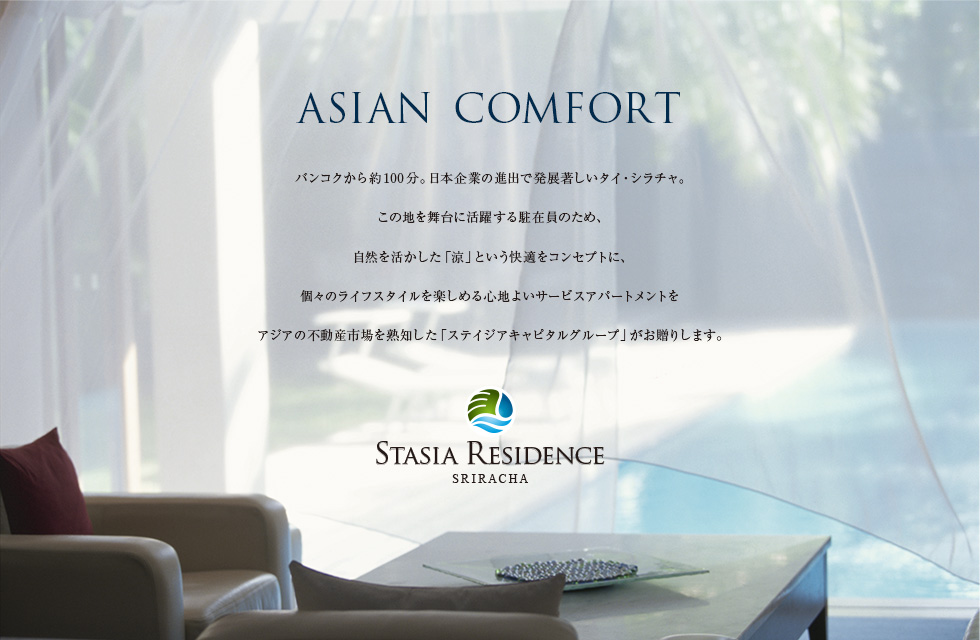 ASIAN COMFORT　バンコクから約100分。日本企業の進出で発展著しいタイ・シラチャ。この地を舞台に活躍する駐在員のため、自然を活かした「涼」という快適をコンセプトに、個々のライフスタイルを楽しめる快適なサービスアパートメントをアジアの不動産市場を熟知した「ステイジアキャピタル」がお贈りします。